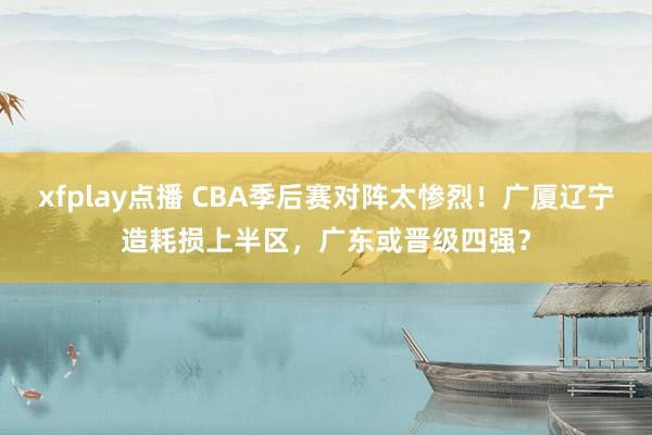 xfplay点播 CBA季后赛对阵太惨烈！广厦辽宁造耗损上半区，广东或晋级四强？
