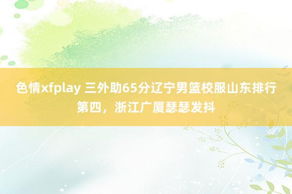 色情xfplay 三外助65分辽宁男篮校服山东排行第四，浙江广厦瑟瑟发抖