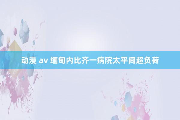 动漫 av 缅甸内比齐一病院太平间超负荷