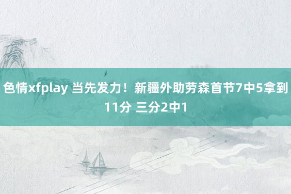 色情xfplay 当先发力！新疆外助劳森首节7中5拿到11分 三分2中1