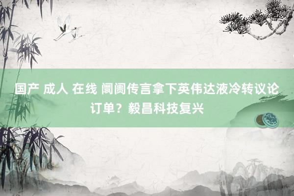 国产 成人 在线 阛阓传言拿下英伟达液冷转议论订单？毅昌科技复兴