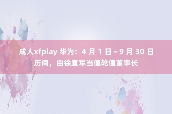 成人xfplay 华为：4 月 1 日～9 月 30 日历间，由徐直军当值轮值董事长