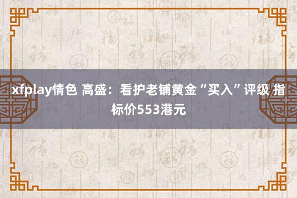 xfplay情色 高盛：看护老铺黄金“买入”评级 指标价553港元