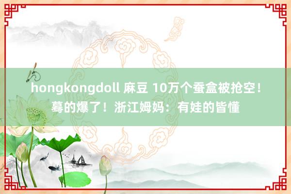 hongkongdoll 麻豆 10万个蚕盒被抢空！蓦的爆了！浙江姆妈：有娃的皆懂