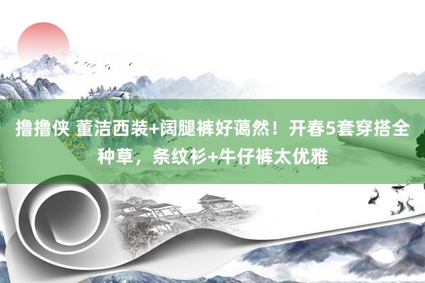 撸撸侠 董洁西装+阔腿裤好蔼然！开春5套穿搭全种草，条纹衫+牛仔裤太优雅