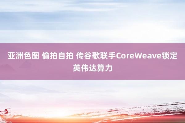 亚洲色图 偷拍自拍 传谷歌联手CoreWeave锁定英伟达算力