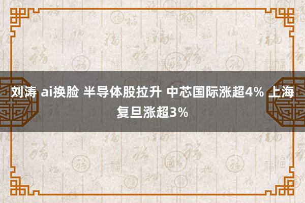 刘涛 ai换脸 半导体股拉升 中芯国际涨超4% 上海复旦涨超3%