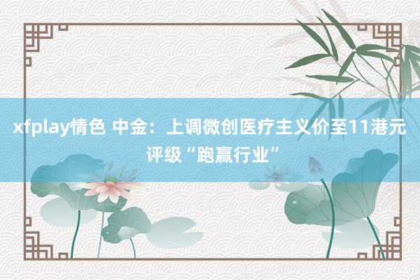 xfplay情色 中金：上调微创医疗主义价至11港元 评级“跑赢行业”