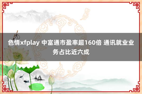 色情xfplay 中富通市盈率超160倍 通讯就业业务占比近六成