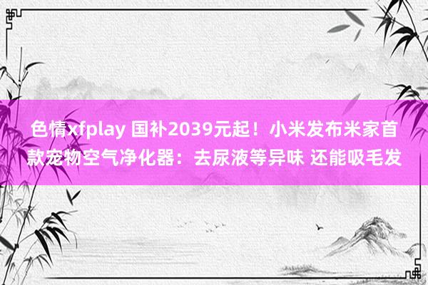 色情xfplay 国补2039元起！小米发布米家首款宠物空气净化器：去尿液等异味 还能吸毛发