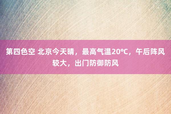 第四色空 北京今天晴，最高气温20℃，午后阵风较大，出门防御防风