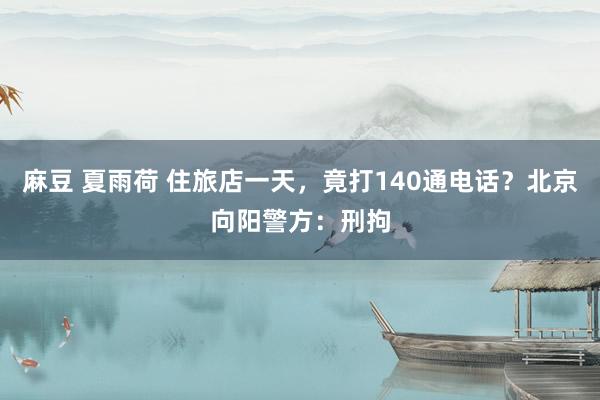 麻豆 夏雨荷 住旅店一天，竟打140通电话？北京向阳警方：刑拘