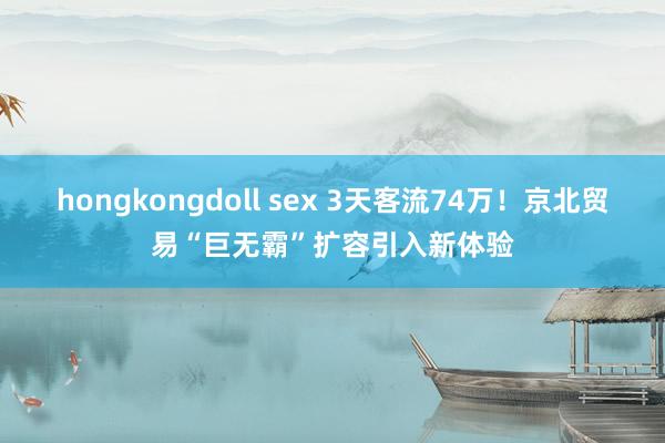 hongkongdoll sex 3天客流74万！京北贸易“巨无霸”扩容引入新体验