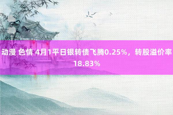 动漫 色情 4月1平日银转债飞腾0.25%，转股溢价率18.83%