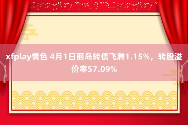 xfplay情色 4月1日丽岛转债飞腾1.15%，转股溢价率57.09%