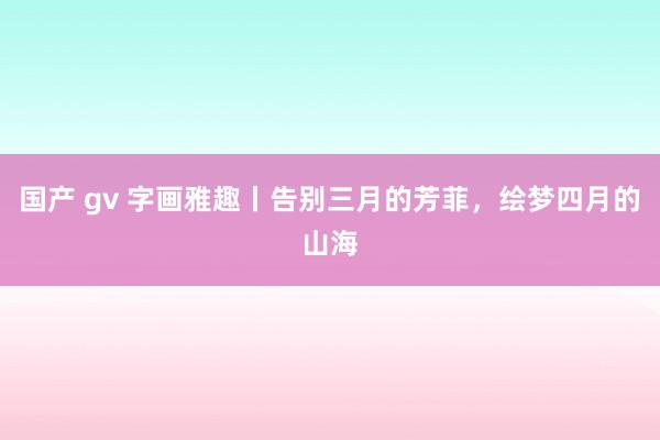 国产 gv 字画雅趣丨告别三月的芳菲，绘梦四月的山海