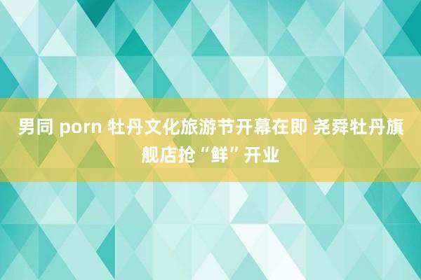 男同 porn 牡丹文化旅游节开幕在即 尧舜牡丹旗舰店抢“鲜”开业