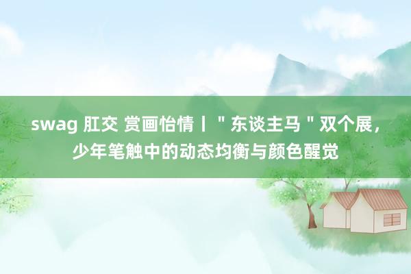 swag 肛交 赏画怡情丨＂东谈主马＂双个展，少年笔触中的动态均衡与颜色醒觉
