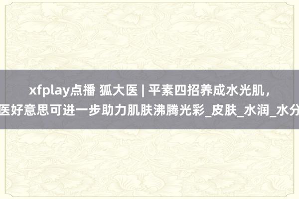 xfplay点播 狐大医 | 平素四招养成水光肌，医好意思可进一步助力肌肤沸腾光彩_皮肤_水润_水分
