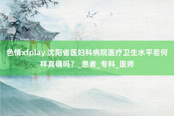 色情xfplay 沈阳省医妇科病院医疗卫生水平若何样真确吗？_患者_专科_医师