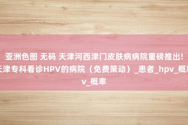 亚洲色图 无码 天津河西津门皮肤病病院重磅推出!天津专科看诊HPV的病院（免费策动）_患者_hpv_概率
