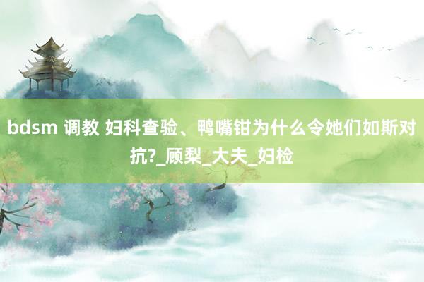 bdsm 调教 妇科查验、鸭嘴钳为什么令她们如斯对抗?_顾梨_大夫_妇检