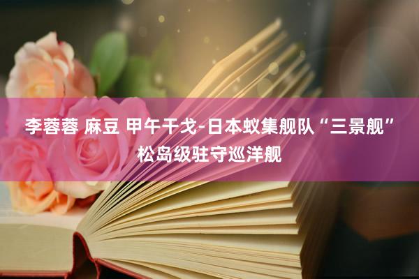李蓉蓉 麻豆 甲午干戈-日本蚁集舰队“三景舰”松岛级驻守巡洋舰