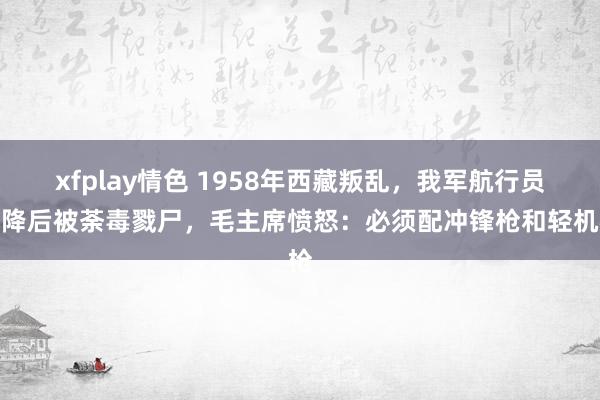 xfplay情色 1958年西藏叛乱，我军航行员迫降后被荼毒戮尸，毛主席愤怒：必须配冲锋枪和轻机枪