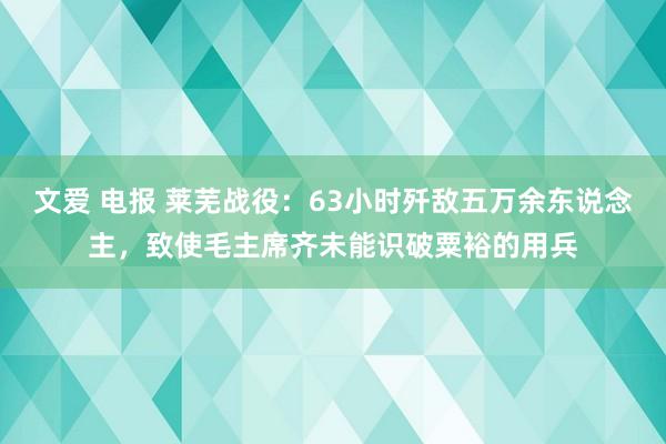 文爱 电报 莱芜战役：63小时歼敌五万余东说念主，致使毛主席齐未能识破粟裕的用兵