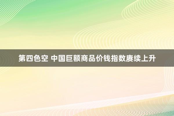 第四色空 中国巨额商品价钱指数赓续上升