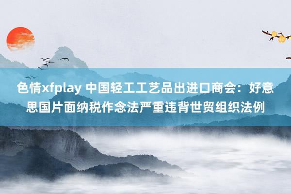 色情xfplay 中国轻工工艺品出进口商会：好意思国片面纳税作念法严重违背世贸组织法例