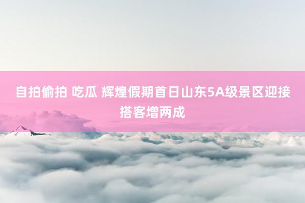 自拍偷拍 吃瓜 辉煌假期首日山东5A级景区迎接搭客增两成