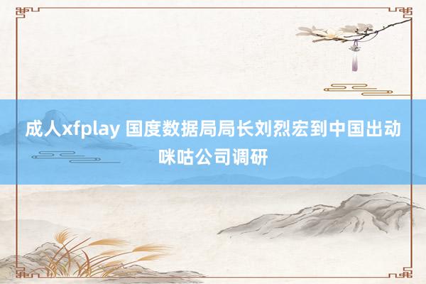 成人xfplay 国度数据局局长刘烈宏到中国出动咪咕公司调研