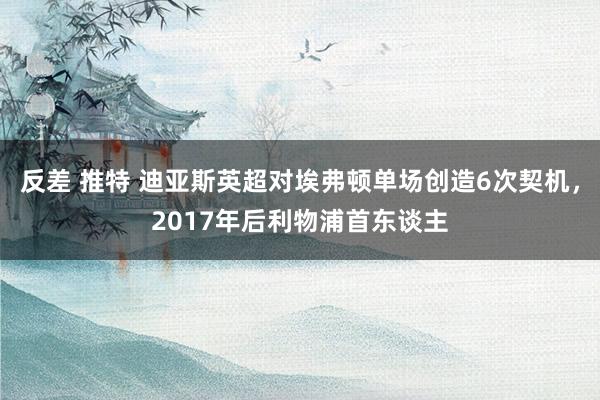 反差 推特 迪亚斯英超对埃弗顿单场创造6次契机，2017年后利物浦首东谈主