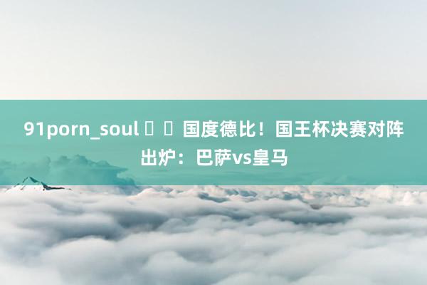 91porn_soul ⚔️国度德比！国王杯决赛对阵出炉：巴萨vs皇马