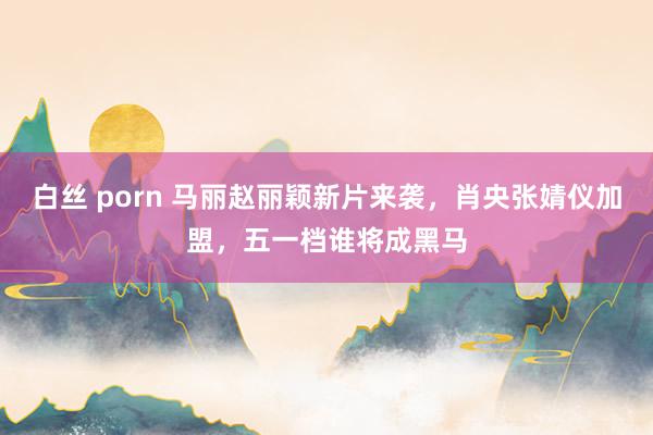 白丝 porn 马丽赵丽颖新片来袭，肖央张婧仪加盟，五一档谁将成黑马