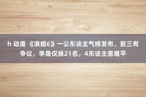 h 动漫 《浪姐6》一公东谈主气榜发布，前三有争议，李晟仅排21名，4东谈主意难平
