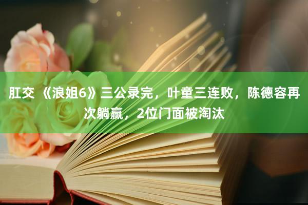 肛交 《浪姐6》三公录完，叶童三连败，陈德容再次躺赢，2位门面被淘汰
