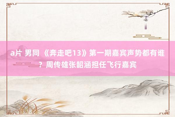 a片 男同 《奔走吧13》第一期嘉宾声势都有谁？周传雄张韶涵担任飞行嘉宾