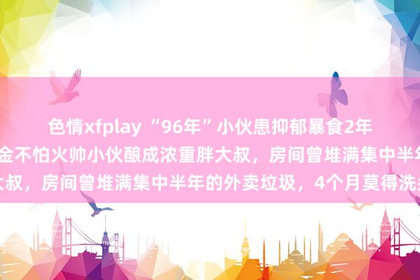 色情xfplay “96年”小伙患抑郁暴食2年长了近百斤，从健身磨真金不怕火帅小伙酿成浓重胖大叔，房间曾堆满集中半年的外卖垃圾，4个月莫得洗头