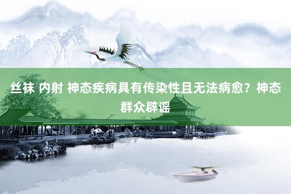 丝袜 内射 神态疾病具有传染性且无法病愈？神态群众辟谣