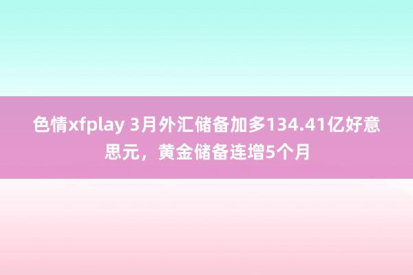 色情xfplay 3月外汇储备加多134.41亿好意思元，黄金储备连增5个月