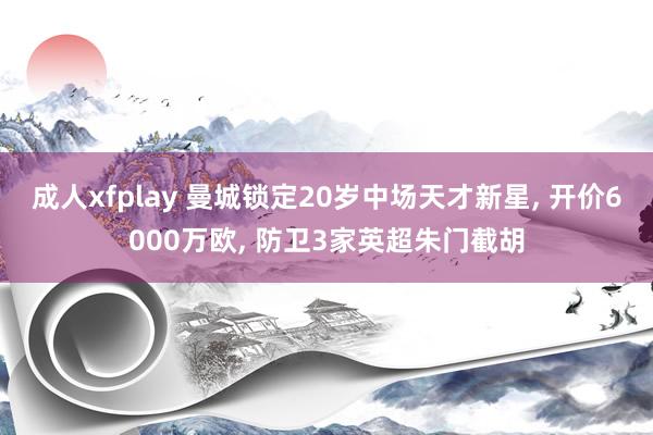 成人xfplay 曼城锁定20岁中场天才新星， 开价6000万欧， 防卫3家英超朱门截胡