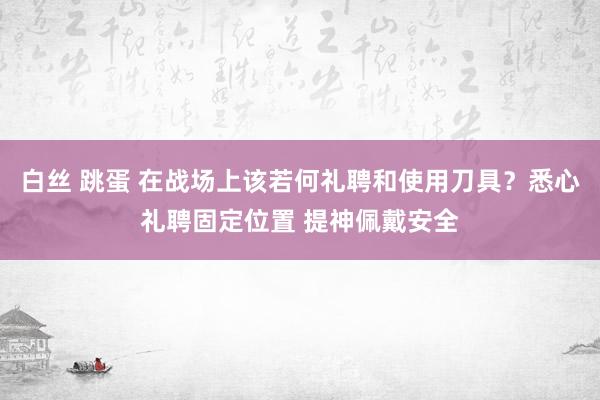 白丝 跳蛋 在战场上该若何礼聘和使用刀具？悉心礼聘固定位置 提神佩戴安全