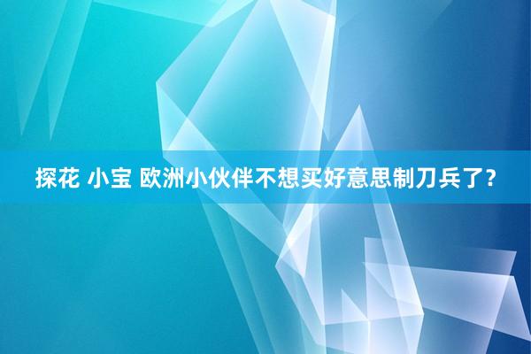 探花 小宝 欧洲小伙伴不想买好意思制刀兵了？