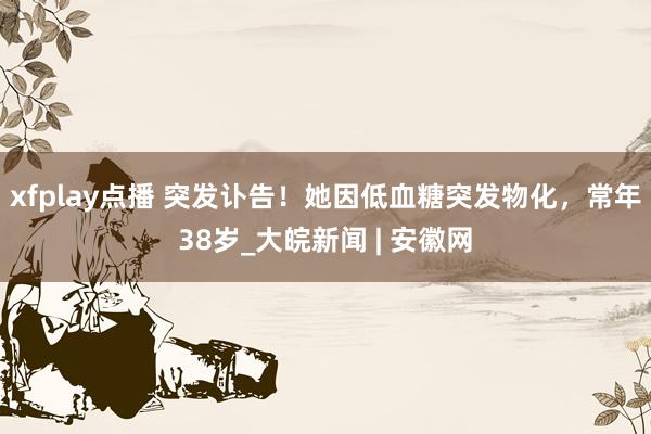 xfplay点播 突发讣告！她因低血糖突发物化，常年38岁_大皖新闻 | 安徽网