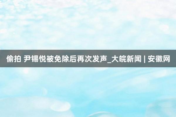 偷拍 尹锡悦被免除后再次发声_大皖新闻 | 安徽网