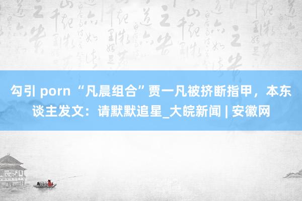 勾引 porn “凡晨组合”贾一凡被挤断指甲，本东谈主发文：请默默追星_大皖新闻 | 安徽网