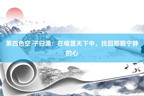 第四色空 子归源：在喧嚣天下中，找回那颗宁静的心