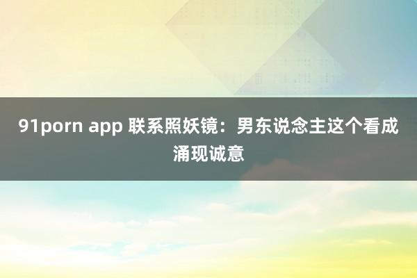 91porn app 联系照妖镜：男东说念主这个看成涌现诚意